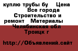 куплю трубы бу  › Цена ­ 10 - Все города Строительство и ремонт » Материалы   . Челябинская обл.,Троицк г.